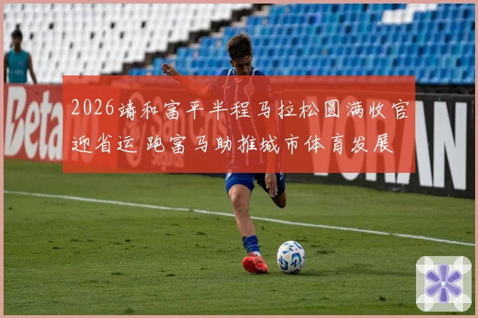 2026靖和富平半程马拉松圆满收官迎省运 跑富马助推城市体育发展