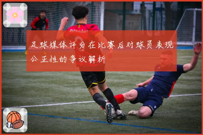 足球媒体评分在比赛后对球员表现公正性的争议解析
