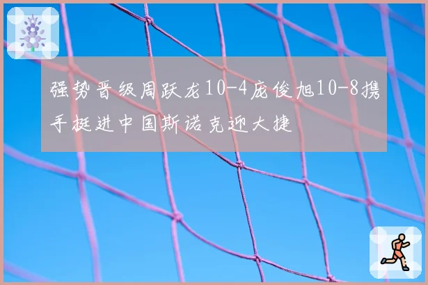 强势晋级周跃龙10-4庞俊旭10-8携手挺进中国斯诺克迎大捷