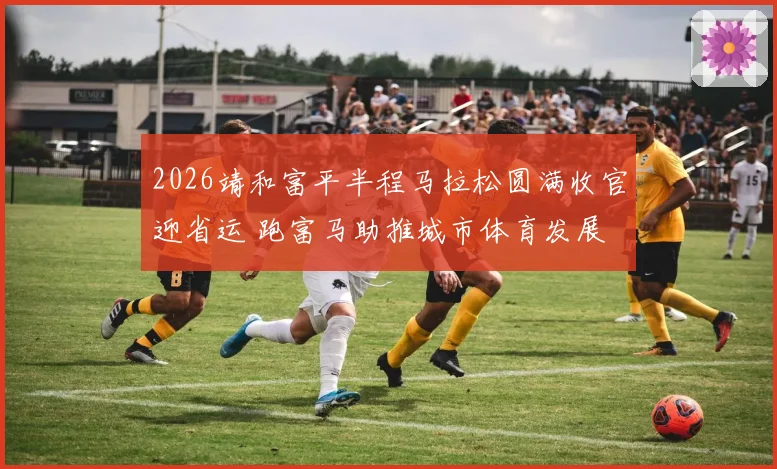 2026靖和富平半程马拉松圆满收官迎省运 跑富马助推城市体育发展